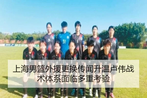 上海男篮外援更换传闻升温卢伟战术体系面临多重考验